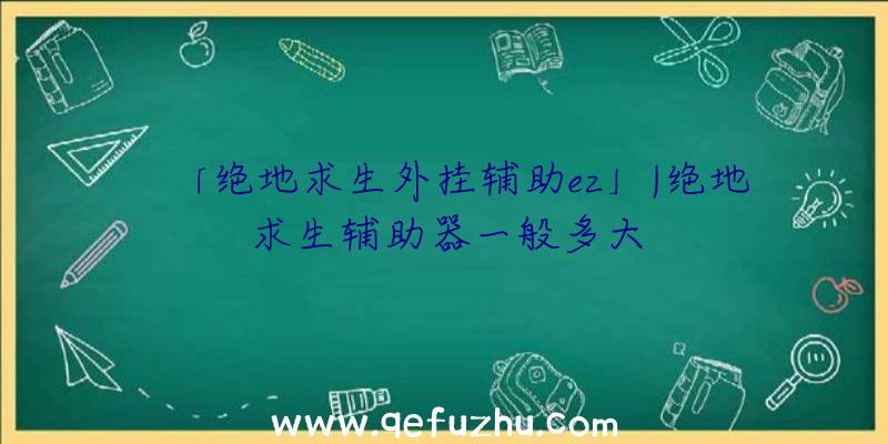 「绝地求生外挂辅助ez」|绝地求生辅助器一般多大